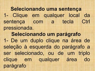 Selecionando uma sentença   1- Clique em qualquer local da sentença com a tecla Ctrl pressionada.  Selecionando um parágrafo   1- De um duplo clique na área de seleção à esquerda do parágrafo a ser selecionado, ou de um triplo clique em qualquer área do parágrafo 