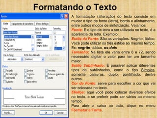 Formatando o Texto A formatação (alteração) do texto consiste em mudar o tipo de fonte (letra), borda e alinhamento, entre outros modos de sintetização. Vejamos Fonte :  É o tipo de letra a ser utilizada no texto, é a aparência da letra. Exemplo: Estilo da Fonte : São as variações. Negrito, Itálico. Você pode utilizar os três estilos ao mesmo tempo. Ex:  negrito ,  itálico ,  os dois Tamanho :  Na lista ele varia entre 8 e 72, sendo necessário digitar o valor para ter um tamanho maior. Estilo Sublinhado :  É possível aplicar diferentes tipos de sublinhados, como o tipo  Simples ,  somente palavras ,  duplo ,  pontilhado , dentre outros. Cor da Fonte : serve para escolher a cor que vai ser colocada no texto. Efeitos :  aqui você pode colocar diversos efeitos no texto, e se preferir pode ser vários ao mesmo tempo. Para abrir a caixa ao lado, clique no menu  Formatar e Fonte . 