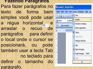 Fazendo Parágrafos Para fazer parágrafos no texto de forma bem simples você pode usar a régua horizontal  e arrastar o recuo de parágrafos  para definir o local onde o cursor se posicionará, ou pode também usar a tecla Tab  no teclado para definir o tamanho do parágrafo. 