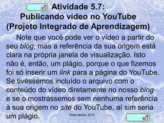 Atividade 5.7:
   Publicando vídeo no YouTube
(Projeto Integrado de Aprendizagem)
    Note que você pode ver o vídeo a partir do
seu blog, mas a referência da sua origem está
clara na própria janela de visualização. Isto
não é, então, um plágio, porque o que fizemos
foi só inserir um link para a página do YouTube.
Se tivéssemos incluído o arquivo com o
conteúdo do vídeo diretamente no nosso blog
e se o mostrássemos sem nenhuma referência
à sua origem no site do YouTube, aí sim seria
um plágio.            Slide MaGlo 2010
 