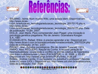 •   BALBINO, Jaime. Num mundo Wiki, uma escola idem. Disponível em:
    http://www.dicas-
    l.com.br/educacao_tecnologia/educacao_tecnologia_20070115.php e
    http://www.dicas-
    l.com.br/educacao_tecnologia/educacao_tecnologia_20070123.php. Data
    de publicação: 15 jan. 2007.
    DOLLE, Jean Marie. Para compreender Jean Piaget: uma iniciação à
    psicologia genética piagetiana. Rio de Janeiro: Guanabara Koogan
    S.A.,1987.
    EVANGELISTA, Rafael. Wikis: é preciso aprender a ler. Disponível em:
    http://www.dicas-l.com.br/zonadecombate/zonadecombate_20070224.php
    Data de publicação: 24 fev. 2007.
    PIAGET, Jean. Estudos sociológicos. Rio de Janeiro: Forense, 1973.
    PRIMO, Alex; RECUERO, Raquel da Cunha. A terceira geração da
    hipertextualidade: cooperação e conflito na escrita coletiva de hipertextos
    com links multidirecionais. Líbero (FACASPER), v. IX, 2006, p. 83-93.
    Disponível em: http://www6.ufrgs.br/limc/PDFs/links_multi.pdf
    RAMAL, Andrea Cecília. O computador vai substituir o professor? Revista
    Aulas e Cursos (UOL). Disponível em: http://www.uol.com.br/aulasecursos.
    Data de publicação: mar. 2000.

                                 Slide MaGlo 2010
 