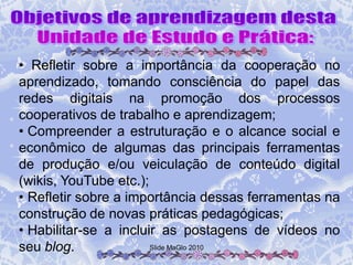 • Refletir sobre a importância da cooperação no
aprendizado, tomando consciência do papel das
redes digitais na promoção dos processos
cooperativos de trabalho e aprendizagem;
• Compreender a estruturação e o alcance social e
econômico de algumas das principais ferramentas
de produção e/ou veiculação de conteúdo digital
(wikis, YouTube etc.);
• Refletir sobre a importância dessas ferramentas na
construção de novas práticas pedagógicas;
• Habilitar-se a incluir as postagens de vídeos no
seu blog.              Slide MaGlo 2010
 