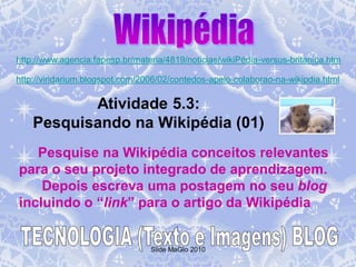 http://www.agencia.fapesp.br/materia/4819/noticias/wikiPédia-versus-britanica.htm

http://viridarium.blogspot.com/2006/02/contedos-apelo-colaborao-na-wikipdia.html

           Atividade 5.3:
    Pesquisando na Wikipédia (01)
   Pesquise na Wikipédia conceitos relevantes
para o seu projeto integrado de aprendizagem.
    Depois escreva uma postagem no seu blog
incluindo o “link” para o artigo da Wikipédia


                                 Slide MaGlo 2010
 