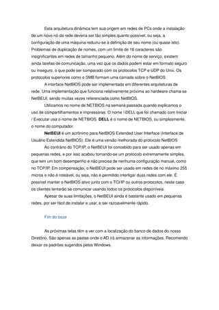 Esta arquitetura dinâmica tem sua origem em redes de PCs onde a instalação
de um novo nó da rede deveria ser tão simples quanto possível, ou seja, a
configuração de uma máquina reduziu-se à definição de seu nome (ou quase isto).
Problemas de duplicação de nomes, com um limite de 16 caracteres são
insignificantes em redes de tamanho pequeno. Além do nome de serviço, existem
ainda tarefas de comunicação, uma vez que os dados podem estar em formato seguro
ou inseguro, o que pode ser comparado com os protocolos TCP e UDP do Unix. Os
protocolos superiores como o SMB formam uma camada sobre o NetBIOS.
       A interface NetBIOS pode ser implementada em diferentes arquiteturas de
rede. Uma implementação que funciona relativamente próxima ao hardware chama-se
NetBEUI, sendo muitas vezes referenciada como NetBIOS.
       Utilizamos no nome de NETBIOS na semana passada quando explicamos o
uso de compartilhamentos e impressoras. O nome DELL que foi chamado com Iniciar
/ Executar usa o nome de NETBIOS. DELL é o nome de NETBIOS, ou simplesmente,
o nome do computador.
       NetBEUI é um acrônimo para NetBIOS Extended User Interface (Interface de
Usuário Estendida NetBIOS). Ele é uma versão melhorada do protocolo NetBIOS
       Ao contrário do TCP/IP, o NetBEUI foi concebido para ser usado apenas em
pequenas redes, e por isso acabou tornando-se um protocolo extremamente simples,
que tem um bom desempenho e não precisa de nenhuma configuração manual, como
no TCP/IP. Em compensação, o NetBEUI pode ser usado em redes de no máximo 255
micros e não é roteável, ou seja, não é permitido interligar duas redes com ele. É
possível manter o NetBIOS ativo junto com o TCI/IP ou outros protocolos, neste caso
os clientes tentarão se comunicar usando todos os protocolos disponíveis.
       Apesar de suas limitações, o NetBEUI ainda é bastante usado em pequenas
redes, por ser fácil de instalar e usar, e ser razoavelmente rápido.


       Fim do boxe


       As próximas telas têm a ver com a localização do banco de dados do nosso
Diretório. São apenas as pastas onde o AD irá armazenar as informações. Recomendo
deixar os padrões sugeridos pelos Windows.
 