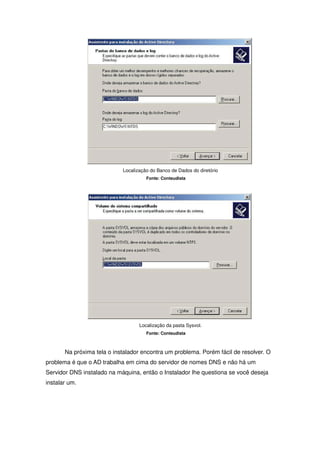 Localização do Banco de Dados do diretório
                                      Fonte: Conteudista




                                   Localização da pasta Sysvol.
                                      Fonte: Conteudista



       Na próxima tela o instalador encontra um problema. Porém fácil de resolver. O
problema é que o AD trabalha em cima do servidor de nomes DNS e não há um
Servidor DNS instalado na máquina, então o Instalador lhe questiona se você deseja
instalar um.
 