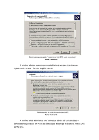 Escolha a segunda opção: “Instalar o servidor DNS neste computador”
                                        Fonte: Conteudista



       A próxima tela tem a ver com compatibilidade de versões dos sistemas
operacionais da rede. Escolha a opção padrão.




                            Tela de escolha do modo de permissões do AD.
                                        Fonte: Conteudista



       A próxima tela é destinada a uma senha que deverá ser utilizada caso o
computador seja iniciado em modo de restauração do serviço de diretório. Atribua uma
senha forte.
 