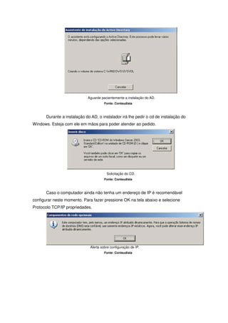 Aguarde pacientemente a instalação do AD.
                                       Fonte: Conteudista



      Durante a instalação do AD, o instalador irá lhe pedir o cd de instalação do
Windows. Esteja com ele em mãos para poder atender ao pedido.




                                        Solicitação do CD.
                                       Fonte: Conteudista



      Caso o computador ainda não tenha um endereço de IP é recomendável
configurar neste momento. Para fazer pressione OK na tela abaixo e selecione
Protocolo TCP/IP propriedades.




                              Alerta sobre configuração de IP.
                                       Fonte: Conteudista
 