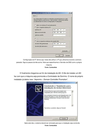 Configuração de IP. Vamos aqui nesta tela atribuir o IP que utilizamos durante a semana
  passada. Siga os passos da tela acima. Note que especificamos o Servidor de DNS como a própria
                                             máquina.
                                            Fonte: Conteudista



       E finalmente chegamos ao fim da instalação do AD. O Ato de instalar um AD
faz com que a máquina seja promovida a Controlador de Domínio. O nome do próprio
instalador já deduz isso: “dcpromo – Domain Controller Promotion”.




             Após esta tela, o sistema deverá ser reiniciado para que a instalação seja concluída.
                                            Fonte: Conteudista
 