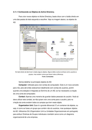 5.11.1 Conhecendo os Objetos do Active Directory.

       Para criar novos objetos no Active Directory, basta clicar com o botão direito em
uma das pastas do lado esquerdo e escolher. Veja na imagem abaixo, os objetos do
AD.




  Do lado direito da tela foram criados alguns objetos. Alguns deles você já conhece como usuários e
                       grupos, mas existem outros que fazem toda a diferença.
                                            Fonte: Conteudista



       Vamos detalhar os principais objetos do AD.
       Computer: Utilizado para criar contas de computador. Este é um novo conceito
para nós, pois até então estávamos trabalhando com contas de usuários, porém
quando uma estação é integrada ao Domínio de um AD, se faz necessário a criação
de uma conta de computador.
       Contact: Apenas uma maneira de guardar dados pessoais do usuário. Você só
deve utilizar este contato, se não quiser criar uma conta para o usuário, pois na
criação da conta existem todos os campos que tem neste objeto.
       Organization Unit: Esse é o grande diferencial. É um container de objetos, ou
seja, é como se fosse um grupo que contém não só usuários, mas quaisquer objetos
do AD. Utilizamos OU (Organization Unit ou Unidades Organizacionais em português)
para atribuir Diretivas de Grupos individuais e também serve como um diagrama
organizacional de uma empresa.
 