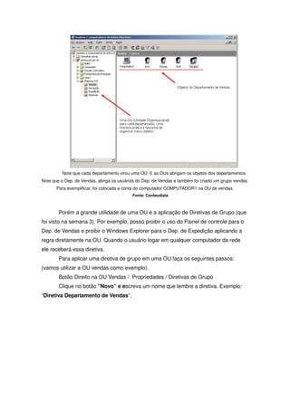 Note que cada departamento virou uma OU. E as OUs abrigam os objetos dos departamentos.
Note que o Dep. de Vendas, abriga os usuários do Dep. de Vendas e também foi criado um grupo vendas.
       Para exemplificar, foi colocada a conta do computador COMPUTADOR1 na OU de vendas.
                                           Fonte: Conteudista



        Porém a grande utilidade de uma OU é a aplicação de Diretivas de Grupo (que
foi visto na semana 3). Por exemplo, posso proibir o uso do Painel de controle para o
Dep. de Vendas e proibir o Windows Explorer para o Dep. de Expedição aplicando a
regra diretamente na OU. Quando o usuário logar em qualquer computador da rede
ele receberá essa diretiva.
        Para aplicar uma diretiva de grupo em uma OU faça os seguintes passos:
(vamos utilizar a OU vendas como exemplo).
        Botão Direito na OU Vendas / Propriedades / Diretivas de Grupo
        Clique no botão "Novo” e escreva um nome que lembre a diretiva. Exemplo:
“Diretiva Departamento de Vendas”.
 