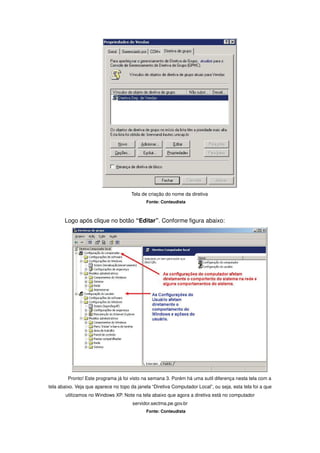 Tela de criação do nome da diretiva
                                              Fonte: Conteudista



       Logo após clique no botão “Editar”. Conforme figura abaixo:




         Pronto! Este programa já foi visto na semana 3. Porém há uma sutil diferença nesta tela com a
tela abaixo. Veja que aparece no topo da janela “Diretiva Computador Local”, ou seja, esta tela foi a que
        utilizamos no Windows XP. Note na tela abaixo que agora a diretiva está no computador
                                       servidor.sectma.pe.gov.br
                                              Fonte: Conteudista
 