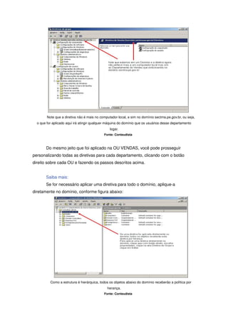 Note que a diretiva não é mais no computador local, e sim no domínio sectma.pe.gov.br, ou seja,
  o que for aplicado aqui irá atingir qualquer máquina do domínio que os usuários desse departamento
                                                logar.
                                            Fonte: Conteudista



       Do mesmo jeito que foi aplicado na OU VENDAS, você pode prosseguir
personalizando todas as diretivas para cada departamento, clicando com o botão
direito sobre cada OU e fazendo os passos descritos acima.


       Saiba mais:
       Se for necessário aplicar uma diretiva para todo o domínio, aplique-a
diretamente no domínio, conforme figura abaixo:




          Como a estrutura é hierárquica, todos os objetos abaixo do domínio receberão a política por
                                              herança.
                                            Fonte: Conteudista
 