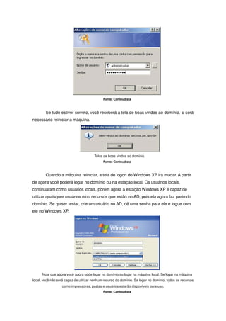 Fonte: Conteudista



        Se tudo estiver correto, você receberá a tela de boas vindas ao domínio. E será
necessário reiniciar a máquina.




                                       Telas de boas vindas ao domínio.
                                             Fonte: Conteudista



        Quando a máquina reiniciar, a tela de logon do Windows XP irá mudar. A partir
de agora você poderá logar no domínio ou na estação local. Os usuários locais,
continuaram como usuários locais, porém agora a estação Windows XP é capaz de
utilizar quaisquer usuários e/ou recursos que estão no AD, pois ela agora faz parte do
domínio. Se quiser testar, crie um usuário no AD, dê uma senha para ele e logue com
ele no Windows XP.




      Note que agora você agora pode logar no domínio ou logar na máquina local. Se logar na máquina
local, você não será capaz de utilizar nenhum recurso do domínio. Se logar no domínio, todos os recursos
                   como impressoras, pastas e usuários estarão disponíveis para uso.
                                             Fonte: Conteudista
 