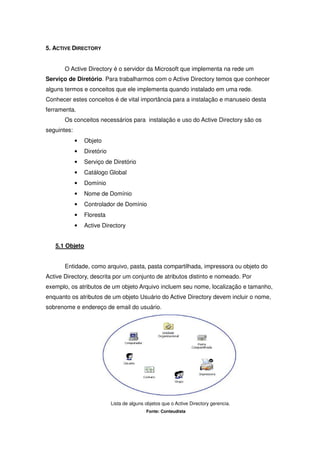 5. ACTIVE DIRECTORY


       O Active Directory é o servidor da Microsoft que implementa na rede um
Serviço de Diretório. Para trabalharmos com o Active Directory temos que conhecer
alguns termos e conceitos que ele implementa quando instalado em uma rede.
Conhecer estes conceitos é de vital importância para a instalação e manuseio desta
ferramenta.
       Os conceitos necessários para instalação e uso do Active Directory são os
seguintes:
             •   Objeto
             •   Diretório
             •   Serviço de Diretório
             •   Catálogo Global
             •   Domínio
             •   Nome de Domínio
             •   Controlador de Domínio
             •   Floresta
             •   Active Directory


   5.1 Objeto


       Entidade, como arquivo, pasta, pasta compartilhada, impressora ou objeto do
Active Directory, descrita por um conjunto de atributos distinto e nomeado. Por
exemplo, os atributos de um objeto Arquivo incluem seu nome, localização e tamanho,
enquanto os atributos de um objeto Usuário do Active Directory devem incluir o nome,
sobrenome e endereço de email do usuário.




                             Lista de alguns objetos que o Active Directory gerencia.
                                             Fonte: Conteudista
 