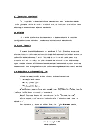5.7 Controlador de Domínio

       É o computador onde está instalado o Active Directory. Os administradores
podem gerenciar contas de usuário, acesso à rede, recursos compartilhados a partir
de qualquer controlador de domínio na floresta.

5.8 Floresta

       Um ou mais domínios do Active Directory que compartilham as mesmas
definições de classe e atributo. Uma floresta é uma coleção de domínios.

5.9 Active Directory


       O serviço de diretório baseado em Windows. O Active Directory armazena
informações sobre objetos em uma rede e disponibiliza essas informações a usuários
e administradores de rede. O Active Directory proporciona aos usuários de rede
acesso a recursos permitidos em qualquer lugar na rede usando um processo de
logon simples. Fornece aos administradores de rede um modo de exibição intuitivo e
hierárquico da rede e um ponto único de administração para todos os objetos de rede.

5.10. Instalando o Active Directory (AD)

       Você poderá encontrar o Active Directory apenas nas versões
       •   Windows 2000 Server
       •   Windows 2003 Server
       •   Windows 2008 Server
       Nós utilizaremos como base a versão Windows 2003 Standard Edition (que foi
objeto de instalação na nossa segunda semana).
       A partir de agora, vamos nos referenciar ao Active Directory como AD.
       Não se esqueça que somente o administrador do computador é capaz de
instalar o AD.
       Para instalar o AD clique em Iniciar / Executar / Digite dcpromo e enter.




                                    Início da Instalação do AD
                                      Fonte: Conteudista
 