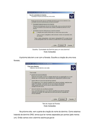 Escolha: “Controlador de Domínio para um novo domínio”
                                        Fonte: Conteudista



        A próxima tela tem a ver com a floresta. Escolha a criação de uma nova
floresta.




                                      Tela de criação da Floresta
                                        Fonte: Conteudista



        Na próxima tela, vem a parte de criação do nome do domínio. Como estamos
tratando de domínio DNS, temos que ter nomes separados por pontos (pelo menos
um). Então vamos criar o domínio sectma.pe.gov.br
 