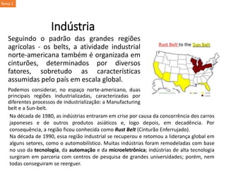 Indústria
Seguindo o padrão das grandes regiões
agrícolas - os belts, a atividade industrial
norte-americana também é organizada em
cinturões, determinados por diversos
fatores, sobretudo as características
assumidas pelo país em escala global.
Podemos considerar, no espaço norte-americano, duas
principais regiões industrializadas, caracterizadas por
diferentes processos de industrialização: a Manufacturing
belt e a Sun-belt.
Na década de 1980, as indústrias entraram em crise por causa da concorrência dos carros
japoneses e de outros produtos asiáticos e, logo depois, em decadência. Por
consequência, a região ficou conhecida como Rust Belt (Cinturão Enferrujado).
Na década de 1990, essa região industrial se recuperou e retomou a liderança global em
alguns setores, como o automobilístico. Muitas indústrias foram remodeladas com base
no uso da tecnologia, da automação e da microeletrônica; indústrias de alta tecnologia
surgiram em parceria com centros de pesquisa de grandes universidades; porém, nem
todas conseguiram se reerguer.
Tema 1
 