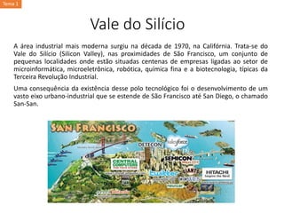 Vale do Silício
A área industrial mais moderna surgiu na década de 1970, na Califórnia. Trata-se do
Vale do Silício (Silicon Valley), nas proximidades de São Francisco, um conjunto de
pequenas localidades onde estão situadas centenas de empresas ligadas ao setor de
microinformática, microeletrônica, robótica, química fina e a biotecnologia, típicas da
Terceira Revolução Industrial.
Uma consequência da existência desse polo tecnológico foi o desenvolvimento de um
vasto eixo urbano-industrial que se estende de São Francisco até San Diego, o chamado
San-San.
Tema 1
 