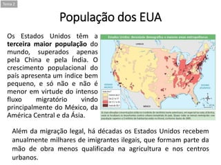 População dos EUA
Os Estados Unidos têm a
terceira maior população do
mundo, superados apenas
pela China e pela Índia. O
crescimento populacional do
país apresenta um índice bem
pequeno, e só não e não é
menor em virtude do intenso
fluxo migratório vindo
principalmente do México, da
América Central e da Ásia.
Tema 2
Além da migração legal, há décadas os Estados Unidos recebem
anualmente milhares de imigrantes ilegais, que formam parte da
mão de obra menos qualificada na agricultura e nos centros
urbanos.
 