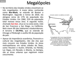 Megalópoles
• No território dos Estados Unidos encontram-se
três megalópoles. A maior delas, conhecida
como Bos-Wash, se estende de Boston a
Washington. Segundo o Censo de 2010, ela
abrigava cerca de 17% da população dos
Estados Unidos. Em 1960, 21% da população
total morava nessa área. A segunda maior,
chamada San-San, situa-se na costa oeste, indo
de San Francisco a San Diego, na Califórnia.
Nela vivem 9% dos habitantes estadunidenses.
A terceira é Chi-Pitts, que se estende de
Chicago a Pittsburgh e acolhe 6% da população
do país.
• Apesar da importância econômica, financeira e
cultural das megalópoles, não são elas que
mais crescem nos Estados Unidos. As áreas
metropolitanas em várias cidades do Texas,
como Houston e Austin; Orlando, na Flórida;
Las Vegas, em Nevada; e Atlanta, na Geórgia,
são as áreas urbanas que registram maior
crescimento.
A megalópole não é uma megametrópole.
Ela se forma quando há conurbação de
duas ou mais metrópoles, ou quando o fluxo
de pessoas, capitais, informações,
mercadorias e serviços entre elas está
plenamente integrado por modernas redes
de transporte e comunicação.
Tema 2
 