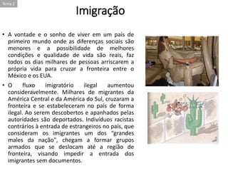 Imigração
• A vontade e o sonho de viver em um país de
primeiro mundo onde as diferenças sociais são
menores e a possibilidade de melhores
condições e qualidade de vida são reais, faz
todos os dias milhares de pessoas arriscarem a
própria vida para cruzar a fronteira entre o
México e os EUA.
• O fluxo imigratório ilegal aumentou
consideravelmente. Milhares de migrantes da
América Central e da América do Sul, cruzaram a
fronteira e se estabeleceram no país de forma
ilegal. Ao serem descobertos e apanhados pelas
autoridades são deportados. Indivíduos racistas
contrários à entrada de estrangeiros no país, que
consideram os imigrantes um dos “grandes
males da nação", chegam a formar grupos
armados que se deslocam até a região de
fronteira, visando impedir a entrada dos
imigrantes sem documentos.
Tema 2
 