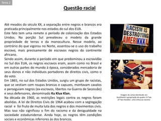 Até meados do século XX, a separação entre negros e brancos era
praticada principalmente nos estados do sul dos EUA.
Este fato tem uma remete o período de colonização dos Estados
Unidos. Na porção Sul prevaleceu o modelo da grande
propriedade de terras e da monocultura. Nesse modelo, ao
contrário do que vigorou no Norte, assentou-se o uso do trabalho
escravo, mais precisamente de escravos negros do continente
africano.
Sendo assim, durante o período em que predominou a escravidão
no Sul dos EUA, os negros escravos eram, assim como no Brasil e
em outras partes do mundo à época, considerados mercadoria de
seus donos e não indivíduos portadores de direitos civis, como o
do voto.
Em 1865, no sul dos Estados Unidos, surgiu um grupo de racistas,
que se vestiam com roupas brancas e capuzes, montavam cavalos
e perseguiam negros (ex-escravos, libertos na Guerra de Secessão)
e seus defensores, denominado Ku Klux Klan.
Na década de 1960, as restrições legais contra os negros foram
abolidas. A lei de Direitos Civis de 1964 acabou com a segregação
racial e foi fruto de muita luta dos negros e dos movimentos civis.
Mas isso não significou o fim do racismo e da desigualdade na
sociedade estadunidense. Ainda hoje, os negros têm condições
sociais e econômicas inferiores às dos brancos.
Questão racial
Imagem do cartaz distribuído em
Southland é apropriação de quadro 'A Tale
of Two Hoodies', uma crítica ao racismo
Tema 2
 