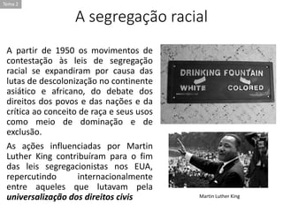 A segregação racial
A partir de 1950 os movimentos de
contestação às leis de segregação
racial se expandiram por causa das
lutas de descolonização no continente
asiático e africano, do debate dos
direitos dos povos e das nações e da
crítica ao conceito de raça e seus usos
como meio de dominação e de
exclusão.
As ações influenciadas por Martin
Luther King contribuíram para o fim
das leis segregacionistas nos EUA,
repercutindo internacionalmente
entre aqueles que lutavam pela
universalização dos direitos civis Martin Luther King
Tema 2
 