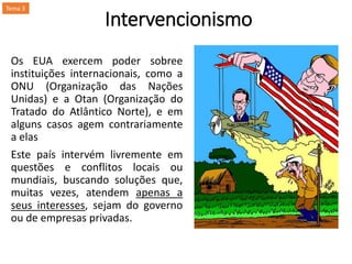 Intervencionismo
Os EUA exercem poder sobree
instituições internacionais, como a
ONU (Organização das Nações
Unidas) e a Otan (Organização do
Tratado do Atlântico Norte), e em
alguns casos agem contrariamente
a elas
Este país intervém livremente em
questões e conflitos locais ou
mundiais, buscando soluções que,
muitas vezes, atendem apenas a
seus interesses, sejam do governo
ou de empresas privadas.
Tema 3
 