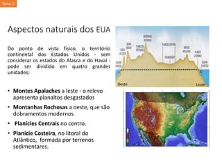 Aspectos naturais dos EUA
Do ponto de vista físico, o território
continental dos Estados Unidos - sem
considerar os estados do Alasca e do Havaí -
pode ser dividido em quatro grandes
unidades:
• Montes Apalaches a leste - o relevo
apresenta planaltos desgastados
• Montanhas Rochosas a oeste, que são
dobramentos modernos
• Planícies Centrais no centro.
• Planície Costeira, no litoral do
Atlântico, formada por terrenos
sedimentares.
Oeste Leste
Tema 1
 
