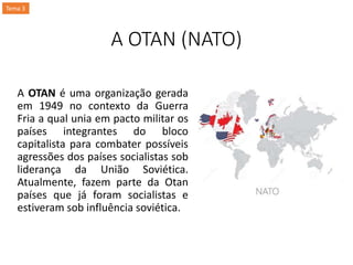 A OTAN (NATO)
A OTAN é uma organização gerada
em 1949 no contexto da Guerra
Fria a qual unia em pacto militar os
países integrantes do bloco
capitalista para combater possíveis
agressões dos países socialistas sob
liderança da União Soviética.
Atualmente, fazem parte da Otan
países que já foram socialistas e
estiveram sob influência soviética.
Tema 3
 