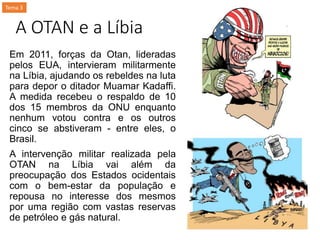 A OTAN e a Líbia
Em 2011, forças da Otan, lideradas
pelos EUA, intervieram militarmente
na Líbia, ajudando os rebeldes na luta
para depor o ditador Muamar Kadaffi.
A medida recebeu o respaldo de 10
dos 15 membros da ONU enquanto
nenhum votou contra e os outros
cinco se abstiveram - entre eles, o
Brasil.
A intervenção militar realizada pela
OTAN na Líbia vai além da
preocupação dos Estados ocidentais
com o bem-estar da população e
repousa no interesse dos mesmos
por uma região com vastas reservas
de petróleo e gás natural.
Tema 3
 
