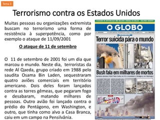 Terrorismo contra os Estados Unidos
Muitas pessoas ou organizações extremista
buscam no terrorismo uma forma de
resistência à superpotência, como por
exemplo o ataque de 11/09/2001
O ataque de 11 de setembro
O 11 de setembro de 2001 foi um dia que
marcou o mundo. Neste dia, terroristas da
rede Al Qaeda, grupo criado em 1988 pelo
saudita Osama Bin Laden, sequestraram
quatro aviões comerciais em território
americano. Dois deles foram lançados
contra as torres gêmeas, que pegaram fogo
e desabaram, matando milhares de
pessoas. Outro avião foi lançado contra o
prédio do Pentágono, em Washington, e
outro, que tinha como alvo a Casa Branca,
caiu em um campo na Pensilvânia.
Tema 3
 