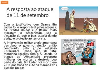 A resposta ao ataque
de 11 de setembro
Com a justificativa que Osama Bin
Laden foi o responsável pelos ataques,
os Estados Unidos e o Reino Unido
atacaram o Afeganistão, sob a
alegação de que o país estaria dando
abrigo e proteção ao terrorista.
A intervenção militar anglo-americana
derrubou o governo afegão, então
controlado pelo grupo religioso
ultrarradical Talibã, que, de fato,
mantinha ligações com o Al Qaeda. O
ataque ao Afeganistão provocou
milhares de mortes e destruiu boa
parte do país. Bin Laden foi morto em
2011 por tropa de elite da marinha dos
Estados Unidos
Tema 3
 