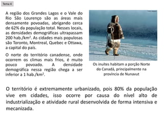 A região dos Grandes Lagos e o Vale do
Rio São Lourenço são as áreas mais
densamente povoadas, abrigando cerca
de 62% da população total. Nesses locais,
as densidades demográficas ultrapassam
200 hab./km2. As cidades mais populosas
são Toronto, Montreal, Quebec e Ottawa,
a capital do país.
O norte do território canadense, onde
ocorrem os climas mais frios, é muito
pouco povoado. A densidade
demográfica nessa região chega a ser
inferior a 1 hab./km2.
Os inuítes habitam a porção Norte
do Canadá, principalmente na
província de Nunavut
O território é extremamente urbanizado, pois 80% da população
vive em cidades, isso ocorre por causa do nível alto de
industrialização e atividade rural desenvolvida de forma intensiva e
mecanizada.
Tema 4
 