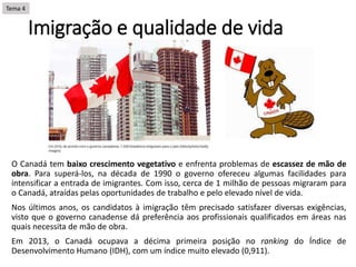 Imigração e qualidade de vida
O Canadá tem baixo crescimento vegetativo e enfrenta problemas de escassez de mão de
obra. Para superá-los, na década de 1990 o governo ofereceu algumas facilidades para
intensificar a entrada de imigrantes. Com isso, cerca de 1 milhão de pessoas migraram para
o Canadá, atraídas pelas oportunidades de trabalho e pelo elevado nível de vida.
Nos últimos anos, os candidatos à imigração têm precisado satisfazer diversas exigências,
visto que o governo canadense dá preferência aos profissionais qualificados em áreas nas
quais necessita de mão de obra.
Em 2013, o Canadá ocupava a décima primeira posição no ranking do Índice de
Desenvolvimento Humano (IDH), com um índice muito elevado (0,911).
Tema 4
 