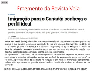 Fragmento da Revista Veja
Fonte: http://veja.abril.com.br/economia/como-imigrar-para-o-canada-perfil-ideal/
Morar no Canadá é desejo de muitos brasileiros que estão em busca de uma nova empreitada na
carreira e que buscam segurança e qualidade de vida em um país desenvolvido. Em 2016, de
acordo com o governo canadense, 1.358 brasileiros imigraram para o país. Mas para ter direito ao
visto de residência canadense é preciso passar por um processo minucioso de seleção, que
classifica os candidatos por pontos de acordo com suas informações.
Após preencher o formulário com seus dados pessoais, habilidades e experiências profissionais e
acadêmicas, o candidato vai receber pontos que, ao final do questionário, serão sua “nota” no
processo. A pontuação final do candidato vai ranqueá-lo em meio aos milhares de concorrentes.
Embora não haja nenhuma garantia, quanto melhor classificado, maiores as chances de ser
aprovado.
Tema 4
 