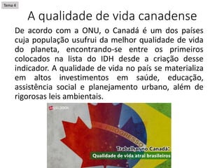 A qualidade de vida canadense
De acordo com a ONU, o Canadá é um dos países
cuja população usufrui da melhor qualidade de vida
do planeta, encontrando-se entre os primeiros
colocados na lista do IDH desde a criação desse
indicador. A qualidade de vida no país se materializa
em altos investimentos em saúde, educação,
assistência social e planejamento urbano, além de
rigorosas leis ambientais.
Tema 4
 