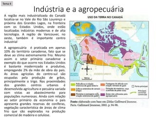 Indústria e a agropecuária
A região mais industrializada do Canadá
localiza-se no Vale do Rio São Lourenço e
próxima dos Grandes Lagos, na fronteira
com os Estados Unidos, onde estão
localizadas indústrias modernas e de alta
tecnologia. A região de Vancouver, no
oeste, também é importante centro
industrial
A agropecuária é praticada em apenas
10% do território canadense, fato que se
deve ao clima extremamente frio. Mesmo
assim o setor primário canadense a
exemplo do que ocorre nos Estados Unidos
é bastante modernizado e produtivo,
empregando 2% da mão de obra do país.
As áreas agrícolas do centro-sul são
ocupadas pela produção de grãos,
principalmente o trigo. Nas proximidades
dos grandes centros urbanos é
desenvolvida agricultura e pecuária variada
com vistas ao abastecimento para
populações numerosas. Ainda com relação
ao setor primário da economia o país
apresenta grandes reservas de coníferas,
vegetação característica de áreas de clima
frio que são exploradas na produção
comercial de madeira e celulose.
Tema 4
 