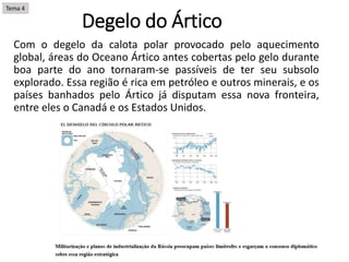 Degelo do Ártico
Com o degelo da calota polar provocado pelo aquecimento
global, áreas do Oceano Ártico antes cobertas pelo gelo durante
boa parte do ano tornaram-se passíveis de ter seu subsolo
explorado. Essa região é rica em petróleo e outros minerais, e os
países banhados pelo Ártico já disputam essa nova fronteira,
entre eles o Canadá e os Estados Unidos.
Tema 4
 