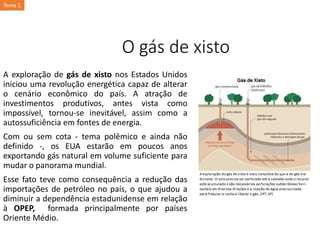 O gás de xisto
A exploração de gás de xisto nos Estados Unidos
iniciou uma revolução energética capaz de alterar
o cenário econômico do país. A atração de
investimentos produtivos, antes vista como
impossível, tornou-se inevitável, assim como a
autossuficiência em fontes de energia.
Com ou sem cota - tema polêmico e ainda não
definido -, os EUA estarão em poucos anos
exportando gás natural em volume suficiente para
mudar o panorama mundial.
Esse fato teve como consequência a redução das
importações de petróleo no país, o que ajudou a
diminuir a dependência estadunidense em relação
à OPEP, formada principalmente por países
Oriente Médio.
Tema 1
 