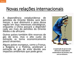 Novas relações internacionais
A dependência estadunidense de
petróleo do Oriente Médio será bem
menor, o que diminuirá o peso dessa
região em seus interesses estratégicos,
enquanto a China passará a depender
cada vez mais do petróleo do Oriente
Médio e do africano.
Outros países também têm reservas de
gás de xisto, mas o alto custo da
extração as torna economicamente
pouco atraentes.
Alguns países europeus, como a França,
a Bulgária e a Polônia, proibiram a
extração de gás de xisto devido aos
impactos ambientais que pode gerar.
A exploração de gás de xisto
diminuirá a dependência
estadunidense do petróleo, mas
será um desastre.
Tema 1
 