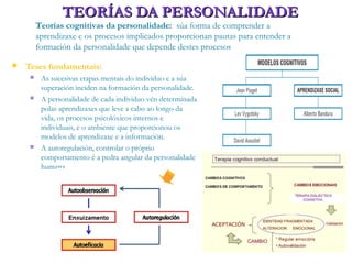TEORÍAS DA PERSONALIDADETEORÍAS DA PERSONALIDADE
Teorías cognitivas da personalidade: súa forma de comprender a
aprendizaxe e os procesos implicados proporcionan pautas para entender a
formación da personalidade que depende destes procesos
 Teses fundamentais:
 As sucesivas etapas mentais do individuo e a súa
superación inciden na formación da personalidade.
 A personalidade de cada individuo vén determinada
polas aprendizaxes que leve a cabo ao longo da
vida, os procesos psicolóxicos internos e
individuais, e o ambiente que proporcionou os
modelos de aprendizaxe e a información.
 A autoregulación, controlar o próprio
comportamento é a pedra angular da personalidade
humana
 