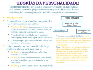 TEORÍAS DA PERSONALIDADETEORÍAS DA PERSONALIDADE
Teorías humanistas: non estuda o seu desenvolvemento da personalidade
para tratar os trastornos que poidan suceder nin para modificar a conduta dos
individuos. Só quere comprender ao individuo e axudarlle a autoxestionarse.
 Modelo Gestalt:
 A personalidade crease a través da integración dos
fenómenos mediante r tres factores:
 A historia de vida ou acontecementos vividos pola
persoa: aprendizaxes, relacións familiares, situación
histórica, logros persoais, fracasos, ideas...
 A satisfacción de necesidades que o organismo
reclama para garantir a súa supervivencia e benestar.
 O autoconcepto, que consiste na forma en que cada
persoa se ve a si mesma.
 O individuo elabora tres dimensións do Eu que
establecen relacións dinámicas entre sí:
 Eu falso, ou o que o individuo concibe como
contrario ao que el é.
 Eu real, ou o que o individuo asume como propio,
aínda que as calidades que se atribúa non sexan
verdadeiras.
 Eu ideal, ou o que a persoa busca ser, os seus ideais.
A teoría da personalidade de Maslow toma
como base a teoría da Gestalt e aplica a teoría
das necesidades e a súa situación na pirámide
como base para a busca do equilibrio e a
saúde persoal.
Rogers afirma que o ser humano conforma a
súa personalidade actualizando o seu Eu
Ideal en base ás súas experiencias. A clave
para ter unha personalidade será a
construción dun Eu Ideal (o que a persoa
tende a ser) acorde co Eu real e adquirible
para o individuo, evitando así o nivel de
frustración.
 