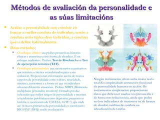 Métodos de avaliación da personalidade eMétodos de avaliación da personalidade e
as súas limitaciónsas súas limitacións
 Avaliar a personalidade non consiste en
buscar a mellor conduta do individuo, senón a
conduta máis típica dese individuo, a conduta
que o define habitualmente.
 Dous métodos:
 O enfoque clínico usa probas proxectivas, historias
clínicas e entrevistas como forma de abordaxe. É un
enfoque cualitativo. Probas: Test de Roscharch e o Test
de apercepción temática (TAT).
 O enfoque psicométrico usa cuestionarios cuantitativos
que remiten a criterios estandarizados para a súa
avaliación. Proporcionan información acerca de moitos
aspectos da personalidade como valores, necesidade,
intereses, autoestima e a forma en que os individuos
afrontan diferentes situacións. Probas: MMPI (Minnesota
multiphasic personality inventory) formado por dez
subescalas que miden rangos de personalidade e mostran
as tendencias patolóxicas como depresión, paranoia ou
histeria; o cuestionario de CATELL, 16 PF-5, que mide
até 16 trazos primarios da personalidade; o cuestionario
BIG FIVE (BFQ) usado en educación
Ningún instrumento ofrece unha imaxe real e
total da complexidade estrutural e funcional
da personalidade humana en acción. Os
instrumentos simplemente proporcionan
datos que deben ser usados con precaución e
de forma non reducionista, aínda que poden
ser bos indicadores de trastornos ou de formas
de abordar cambios de conduta ou
adxudicación de tarefas.
 
