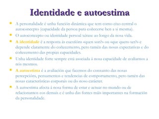 Identidade e autoestimaIdentidade e autoestima
 A personalidade é unha función dinámica que tem como eixo central o
autoconcepto (capacidade da persoa para coñecerse ben a si mesma).
 O autoconcepto ou identidade persoal xérase ao longo da nosa vida.
 A identidade é a resposta ás cuestións «quen son?» ou «que quero ser?» e
depende claramente do coñecemento, pero tamén das nosas expectativas e do
coñecemento das propias capacidades.
 Unha identidade forte sempre está asociada á nosa capacidade de avaliarnos a
nós mesmos.
 A autoestima é a avaliación que facemos do conxunto das nosas
percepcións, pensamentos e tendencias de comportamento, pero tamén das
nosas características corporais ou do noso carácter.
 A autoestima afecta á nosa forma de estar e actuar no mundo ou de
relacionarnos cos demais e é unha das fontes máis importantes na formación
da personalidade.
 