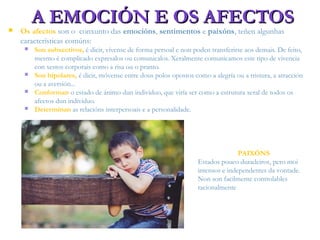 A EMOCIÓN E OS AFECTOSA EMOCIÓN E OS AFECTOS Os afectos son o conxunto das emocións, sentimentos e paixóns, teñen algunhas
características comúns:
 Son subxectivos, é dicir, vívense de forma persoal e non poden transferirse aos demais. De feito,
mesmo é complicado expresalos ou comunicalos. Xeralmente comunicamos este tipo de vivencia
con xestos corporais como a risa ou o pranto.
 Son bipolares, é dicir, móvense entre dous polos opostos como a alegría ou a tristura, a atracción
ou a aversión...
 Conforman o estado de ánimo dun individuo, que viría ser como a estrutura xeral de todos os
afectos dun individuo.
 Determinan as relacións interpersoais e a personalidade.
PAIXÓNS
Estados pouco duradeiros, pero moi
intensos e independentes da vontade.
Non son facilmente controlables
racionalmente
 