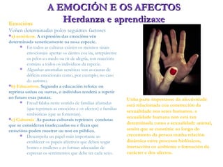 Emocións
Veñen determinadas polos seguintes factores
a) xenéticos. A expresión das emocións vén
determinada xeneticamente na nosa especie.
 En todos as culturas existen os mesmos sinais
emocionais: apertar os dentes coa ira, arrepiárense
os pelos co medo ou rir de alegría, son reaccións
comúns a todos os individuos da especie.
 Algunhas anomalías xenéticas son as causas de
déficits emocionais como, por exemplo, no caso
do autismo.
b) Educativos. Segundo a educación reforce ou
reprima unhas ou outras, o individuo tenderá a repetir
no futuro esas pautas.
 Freud falaba neste sentido de familias afastadas
(que reprimen as emocións e os afectos) e familias
simbióticas (que as fomentan).
c) Culturais. As pautas culturais reprimen condutas
que se consideran inadecuadas ou e fixan que
emocións poden mostrar ou non en público.
 Desempeña un papel máis importante ao
establecer os papeis afectivos que deben xogar
homes e mulleres e as formas adecuadas de
expresar os sentimentos que debe ter cada sexo.
A EMOCIÓN E OS AFECTOSA EMOCIÓN E OS AFECTOS
Herdanza e aprendizaxeHerdanza e aprendizaxe
Unha parte importante da afectividade
está relacionada coa construción da
sexualidade nos seres humanos. a
sexualidade humana non está tan
determinada como a sexualidade animal,
senón que se constitúe ao longo do
crecemento da persoa nunha relación
dinámica entre procesos biolóxicos,
interacción co ambiente e formación do
carácter e dos afectos.
 