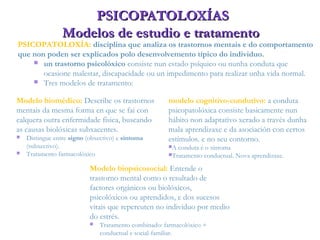 PSICOPATOLOXÍASPSICOPATOLOXÍAS
Modelos de estudio e tratamentoModelos de estudio e tratamento
Modelo biomédico: Describe os trastornos
mentais da mesma forma en que se fai con
calquera outra enfermidade física, buscando
as causas biolóxicas subxacentes.
 Distingue entre signo (obxectivo) e síntoma
(subxectivo).
 Tratamento farmacolóxico
modelo cognitivo-condutivo: a conduta
psicopatolóxica consiste basicamente nun
hábito non adaptativo xerado a través dunha
mala aprendizaxe e da asociación con certos
estímulos. e no seu contorno.
A conduta é o síntoma
Tratamento conductual. Nova aprendizaxe.
PSICOPATOLOXÍA: disciplina que analiza os trastornos mentais e do comportamento
que non poden ser explicados polo desenvolvemento típico do individuo.
 un trastorno psicolóxico consiste nun estado psíquico ou nunha conduta que
ocasione malestar, discapacidade ou un impedimento para realizar unha vida normal.
 Tres modelos de tratamento:
Modelo biopsicosocial: Entende o
trastorno mental como o resultado de
factores orgánicos ou biolóxicos,
psicolóxicos ou aprendidos, e dos sucesos
vitais que repercuten no individuo por medio
do estrés.
 Tratamento combinado: farmacolóxico +
conductual e social-familiar.
 