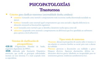  Criterios para clasificar trastornos (anormalidade dunha conduta):
 estatístico (tomando como normal o comportamento máis recorrente nunha determinada sociedade ou
época),
 biolóxico (tomando como anormal aquel comportamento que estea asociado a algunha deficiencia ou
alteración estrutural ou funcional do organismo)
 social (tomando como normal o que se identifica claramente nunha época como tal)
 subxectivo (aceptando como anormal o comportamento ou deficiencia que leva aparellado un sufrimento
para a persoa a nivel subxectivo).
PSICOPATOLOXÍASPSICOPATOLOXÍAS
TrastornosTrastornos
Sistemas de clasificación de
psicopatolóxias:
•CIE-10, (Organización Mundial da Saúde,
organismo dependente da ONU).
•DSM, elaborada pola Asociación Psiquiátrica
americana, que recolle as principais enfermidades
mentais cos seus síntomas. É o máis aceptado entre
os especialistas.
Tipos xerais de trastornos
•Neuroses: afectan ás percepcións do suxeito sobre si mesmo e á
súa relación co contorno familiar ou social, pero non o afastan
da realidade.
•Psicoses: provocan a desconexión coa realidade e graves
bloqueos afectivos. Aparecen alucinacións, delirios ou
alteracións afectivas graves (ahedonía ou incapacidade para ter
sentimentos gozosos, tendencias autodestrutivas etc).
 