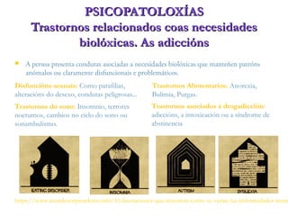  A persoa presenta condutas asociadas a necesidades biolóxicas que manteñen patróns
anómalos ou claramente disfuncionais e problemáticos.
PSICOPATOLOXÍASPSICOPATOLOXÍAS
Trastornos relacionados coas necesidadesTrastornos relacionados coas necesidades
biolóxicas. As adicciónsbiolóxicas. As adiccións
Disfuncións sexuais: Como parafilias,
alteracións do desexo, condutas peligrosas...
Trastornos Alimentarios: Anorexia,
Bulimia, Purgas.
Trastornos do sono: Insomnio, terrores
nocturnos, cambios no ciclo do sono ou
sonambulismo.
Trastornos asociados á drogadicción:
adiccións, a intoxicación ou a síndrome de
abstinencia
https://www.mundosorprendente.info/16-ilustraciones-que-muestran-como-se-verian-las-enfermedades-ment
 